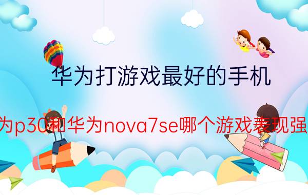 华为打游戏最好的手机 华为p30和华为nova7se哪个游戏表现强点？